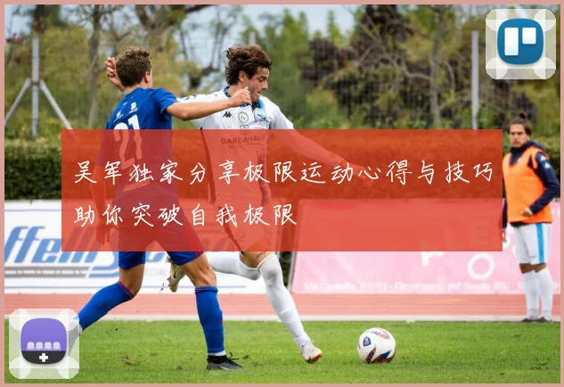 吴军独家分享极限运动心得与技巧助你突破自我极限