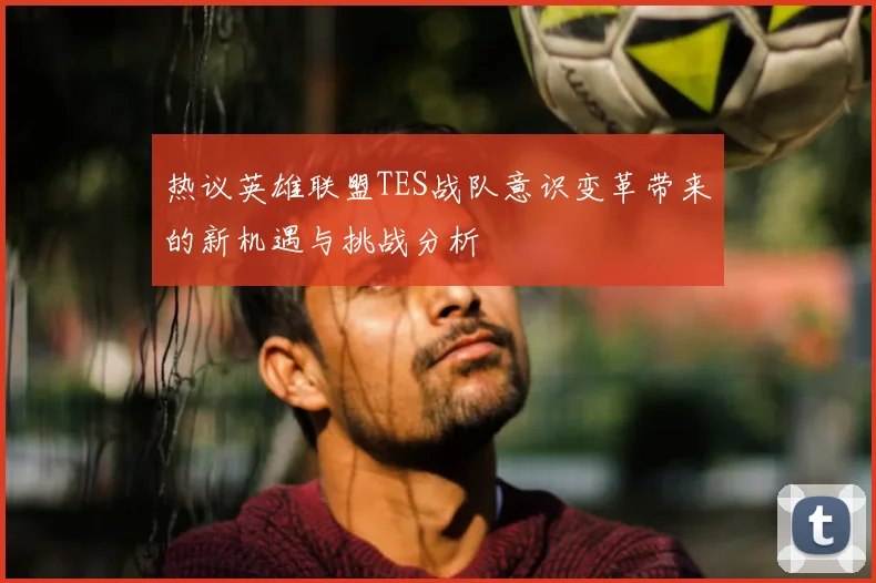 热议英雄联盟TES战队意识变革带来的新机遇与挑战分析