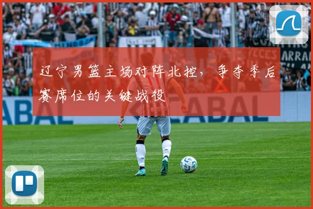 辽宁男篮主场对阵北控，争夺季后赛席位的关键战役
