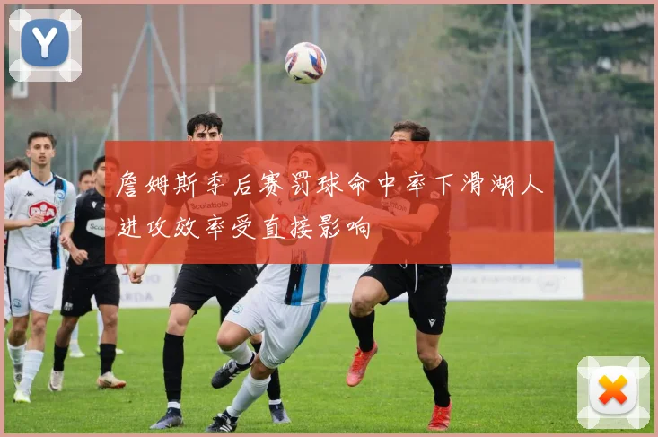 詹姆斯季后赛罚球命中率下滑湖人进攻效率受直接影响