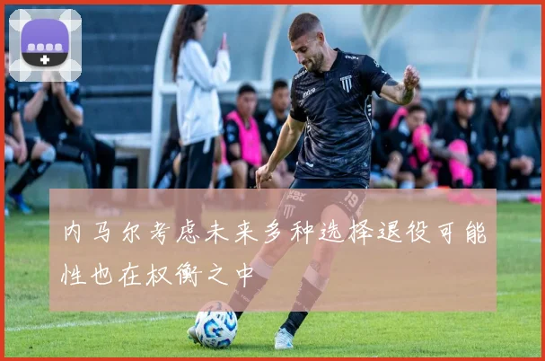 内马尔考虑未来多种选择退役可能性也在权衡之中