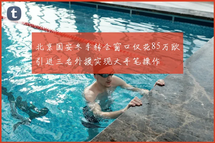 北京国安冬季转会窗口仅花85万欧引进三名外援实现大手笔操作
