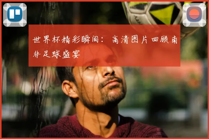世界杯精彩瞬间:高清图片回顾南非足球盛宴