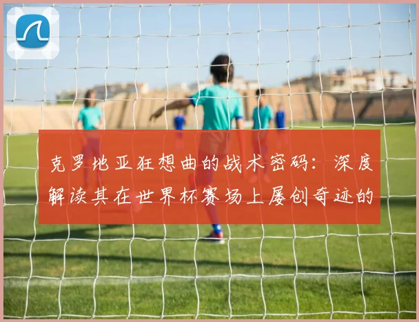 克罗地亚狂想曲的战术密码:深度解读其在世界杯赛场上屡创奇迹的根源
