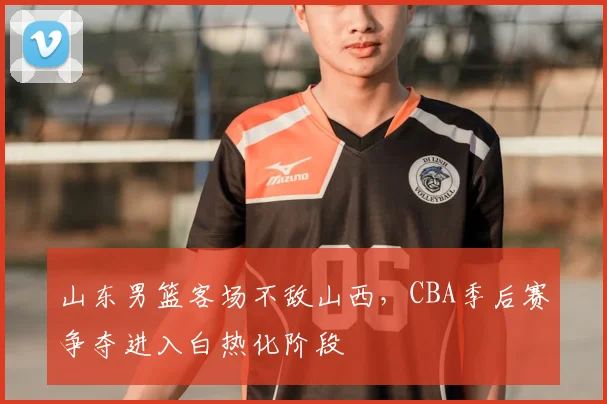 山东男篮客场不敌山西,CBA季后赛争夺进入白热化阶段