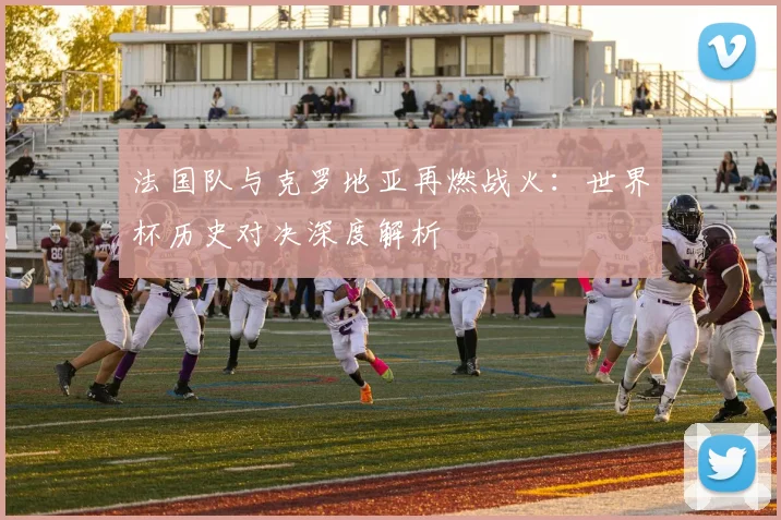 法国队与克罗地亚再燃战火:世界杯历史对决深度解析