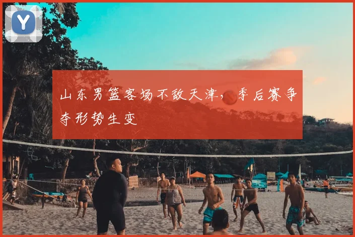 山东男篮客场不敌天津,季后赛争夺形势生变