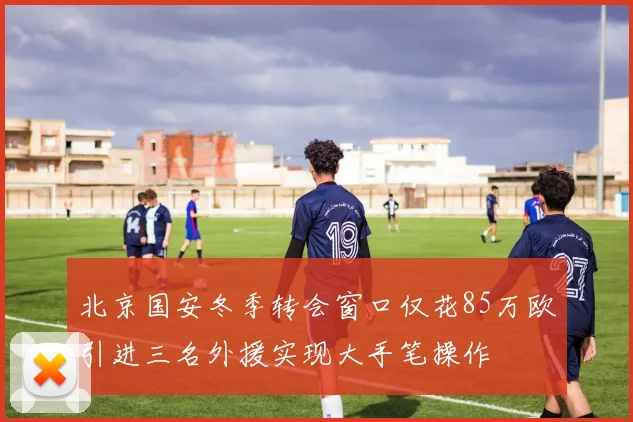 北京国安冬季转会窗口仅花85万欧引进三名外援实现大手笔操作