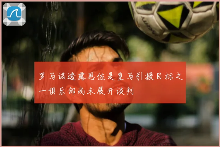 罗马诺透露恩佐是皇马引援目标之一俱乐部尚未展开谈判