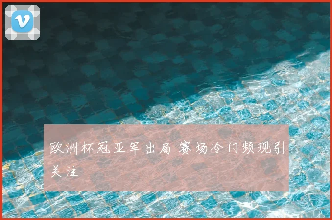 欧洲杯冠亚军出局 赛场冷门频现引关注