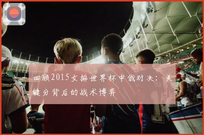 回顾2015女排世界杯中俄对决:关键分背后的战术博弈