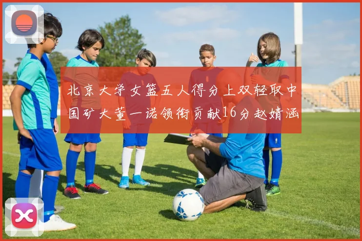 北京大学女篮五人得分上双轻取中国矿大董一诺领衔贡献16分赵婧涵接近双双