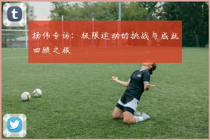 杨伟专访：极限运动的挑战与成就回顾之旅