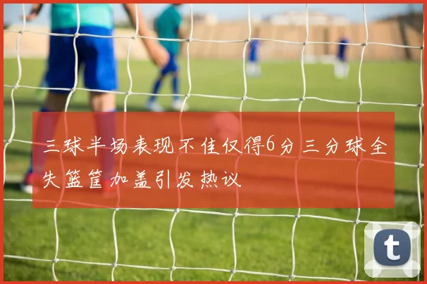 三球半场表现不佳仅得6分三分球全失篮筐加盖引发热议