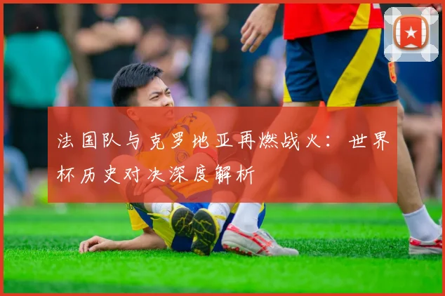 法国队与克罗地亚再燃战火:世界杯历史对决深度解析