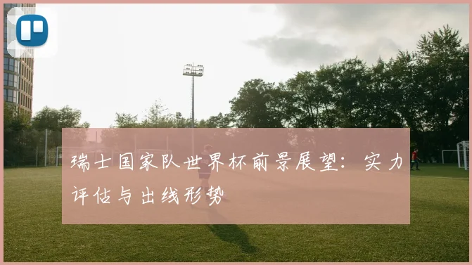 瑞士国家队世界杯前景展望:实力评估与出线形势