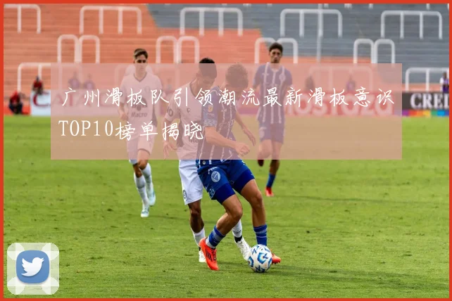 广州滑板队引领潮流最新滑板意识TOP10榜单揭晓