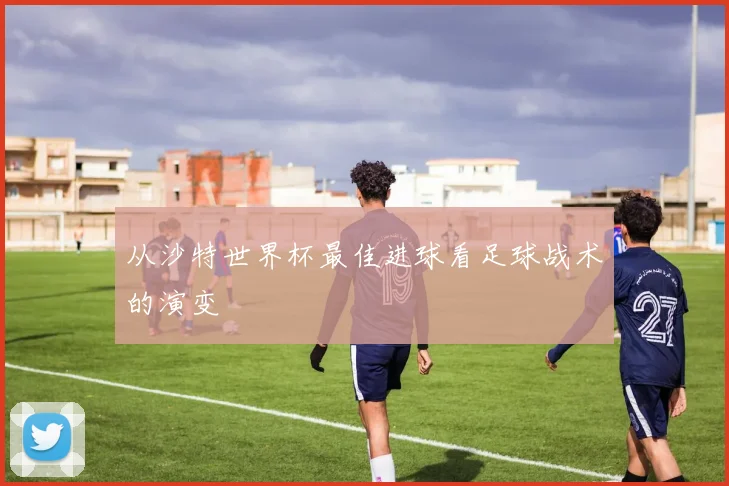 从沙特世界杯最佳进球看足球战术的演变