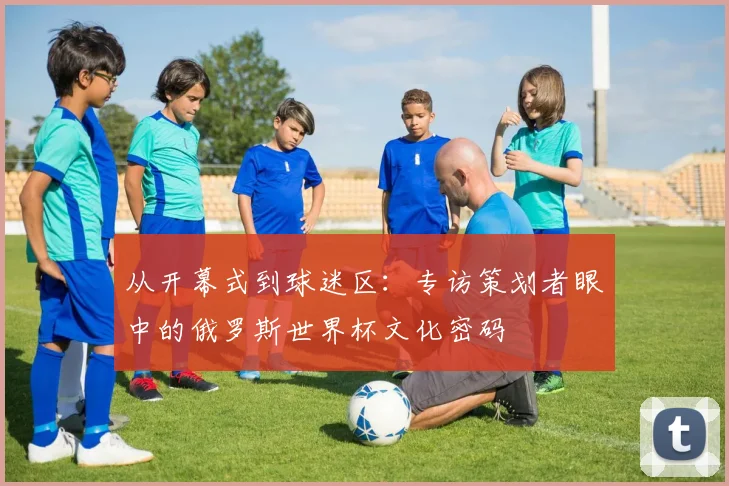 从开幕式到球迷区:专访策划者眼中的俄罗斯世界杯文化密码