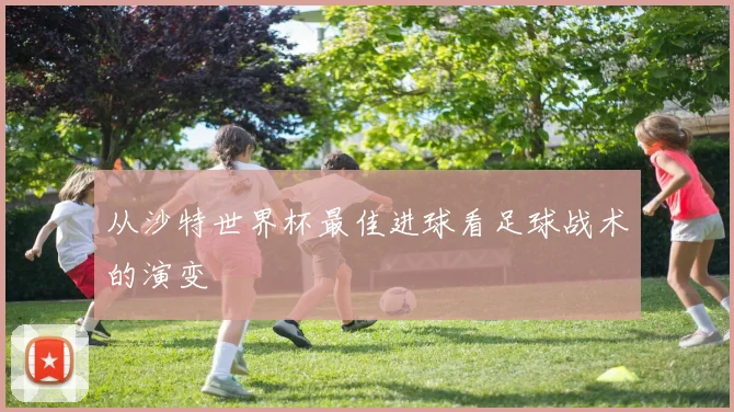 从沙特世界杯最佳进球看足球战术的演变