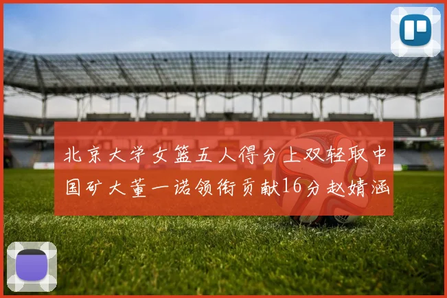 北京大学女篮五人得分上双轻取中国矿大董一诺领衔贡献16分赵婧涵接近双双