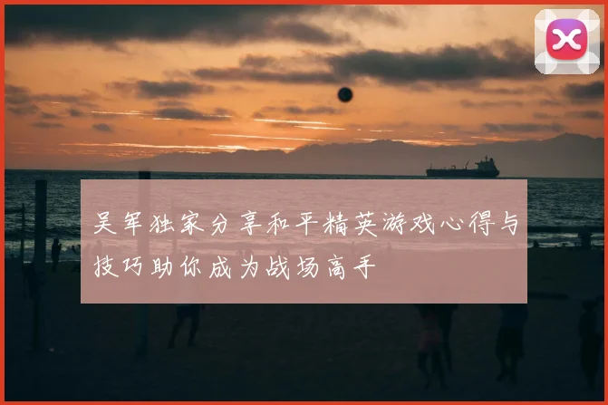 吴军独家分享和平精英游戏心得与技巧助你成为战场高手