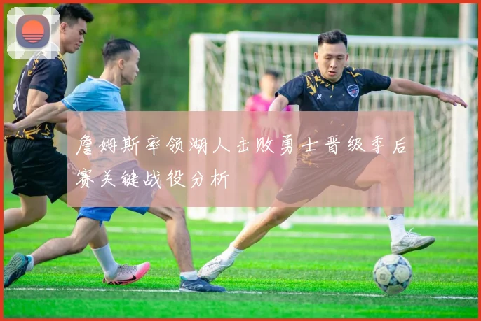 詹姆斯率领湖人击败勇士晋级季后赛关键战役分析