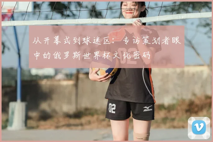 从开幕式到球迷区:专访策划者眼中的俄罗斯世界杯文化密码