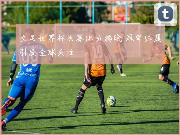 女足世界杯决赛比分揭晓 冠军归属引发全球关注