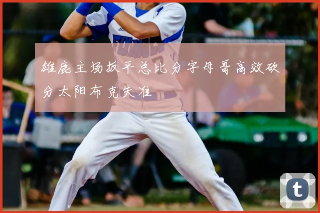 雄鹿主场扳平总比分字母哥高效砍分太阳布克失准