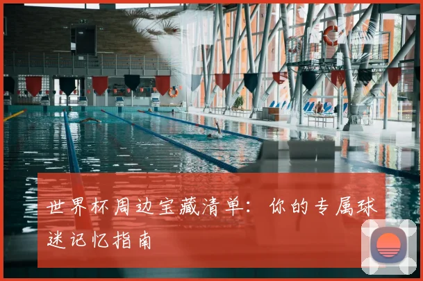 世界杯周边宝藏清单:你的专属球迷记忆指南