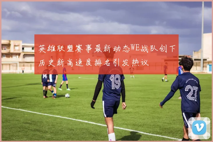 英雄联盟赛事最新动态WE战队创下历史新高速度排名引发热议