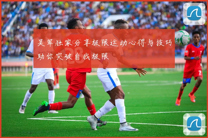 吴军独家分享极限运动心得与技巧助你突破自我极限