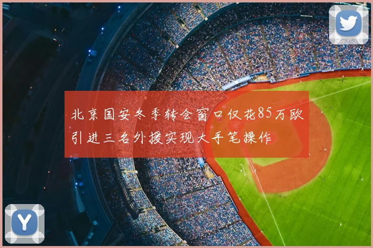 北京国安冬季转会窗口仅花85万欧引进三名外援实现大手笔操作
