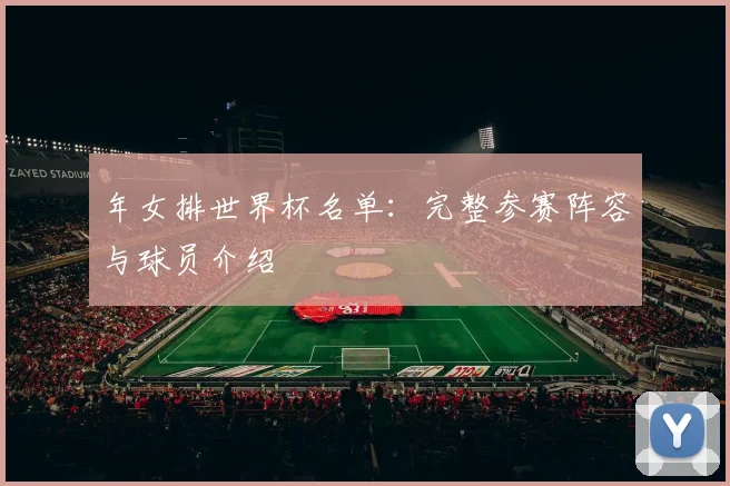 年女排世界杯名单:完整参赛阵容与球员介绍