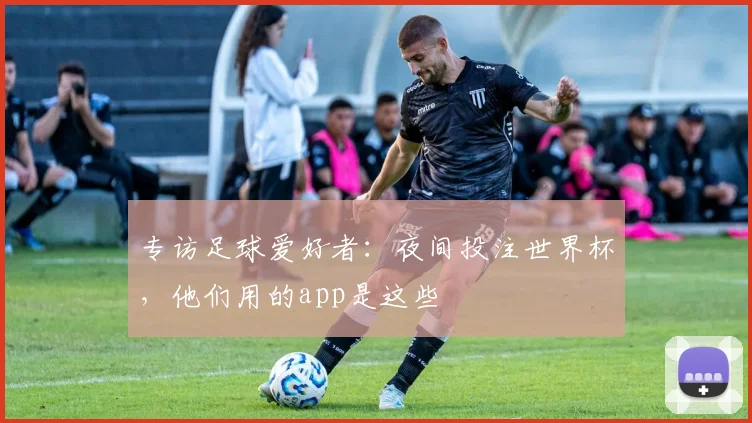 专访足球爱好者:夜间投注世界杯,他们用的app是这些
