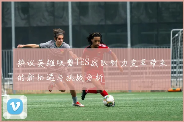 热议英雄联盟TES战队耐力变革带来的新机遇与挑战分析