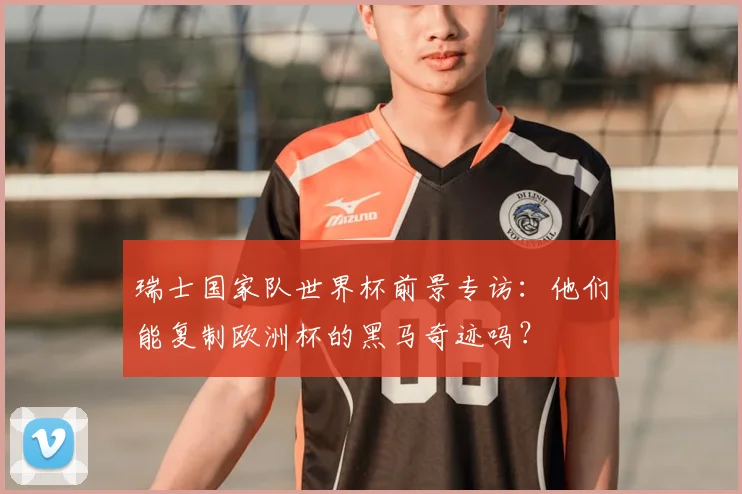 瑞士国家队世界杯前景专访:他们能复制欧洲杯的黑马奇迹吗?