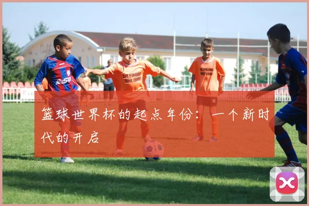 篮球世界杯的起点年份:一个新时代的开启