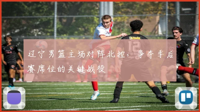 辽宁男篮主场对阵北控,争夺季后赛席位的关键战役